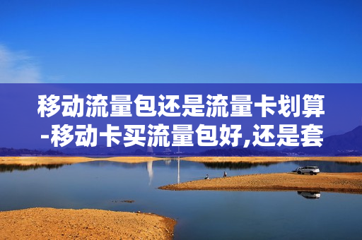移动流量包还是流量卡划算-移动卡买流量包好,还是套餐好