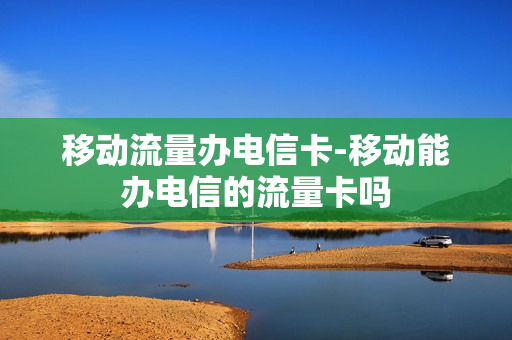 移动流量办电信卡-移动能办电信的流量卡吗