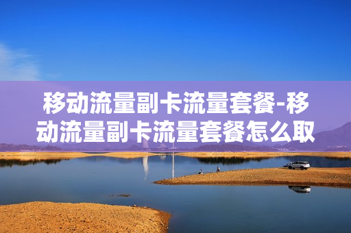 移动流量副卡流量套餐-移动流量副卡流量套餐怎么取消