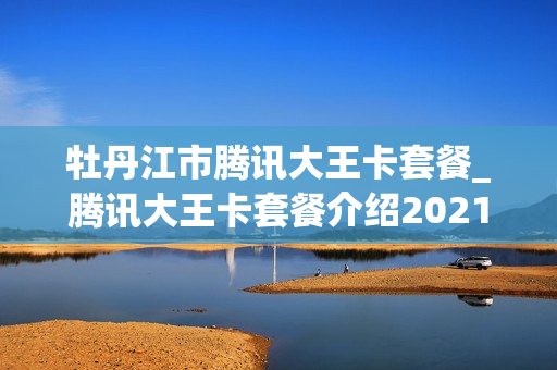 牡丹江市腾讯大王卡套餐_腾讯大王卡套餐介绍2021