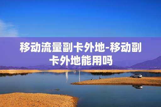 移动流量副卡外地-移动副卡外地能用吗