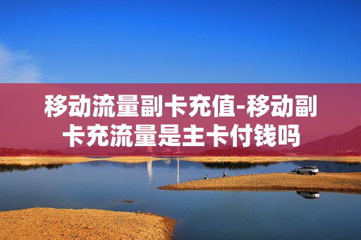 移动流量副卡充值-移动副卡充流量是主卡付钱吗