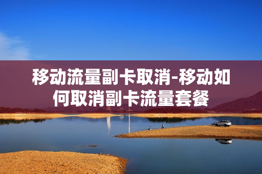 移动流量副卡取消-移动如何取消副卡流量套餐