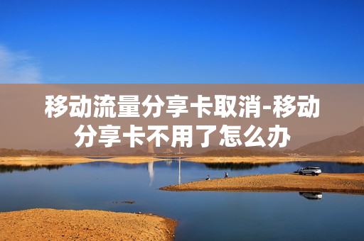移动流量分享卡取消-移动分享卡不用了怎么办