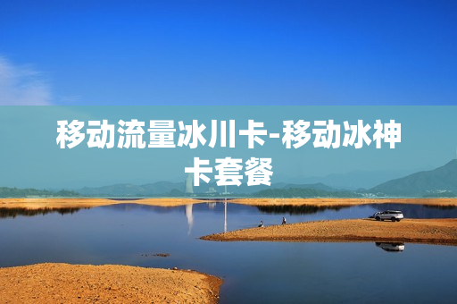 移动流量冰川卡-移动冰神卡套餐