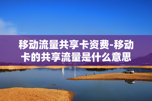 移动流量共享卡资费-移动卡的共享流量是什么意思