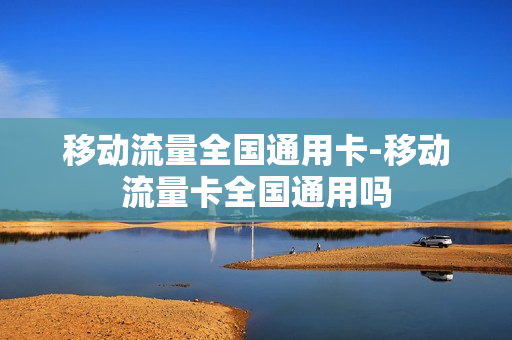 移动流量全国通用卡-移动流量卡全国通用吗