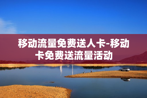 移动流量免费送人卡-移动卡免费送流量活动