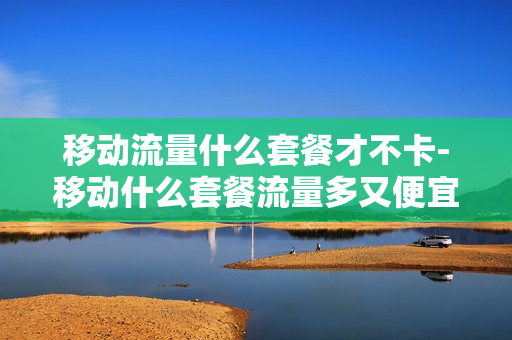 移动流量什么套餐才不卡-移动什么套餐流量多又便宜,还不限流量