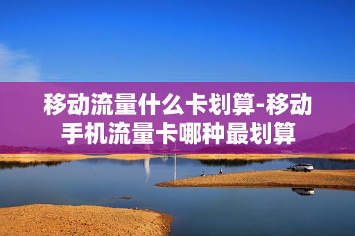 移动流量什么卡划算-移动手机流量卡哪种最划算
