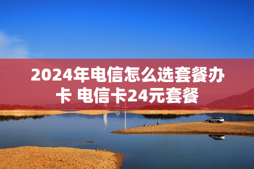 2024年电信怎么选套餐办卡 电信卡24元套餐