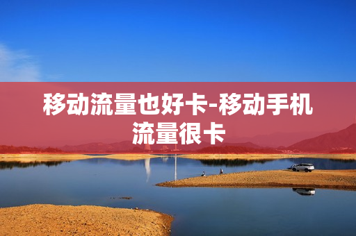 移动流量也好卡-移动手机流量很卡