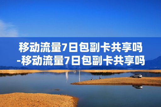 移动流量7日包副卡共享吗-移动流量7日包副卡共享吗怎么取消