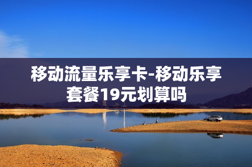 移动流量乐享卡-移动乐享套餐19元划算吗