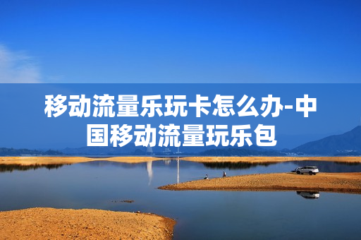 移动流量乐玩卡怎么办-中国移动流量玩乐包