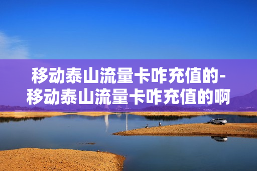 移动泰山流量卡咋充值的-移动泰山流量卡咋充值的啊
