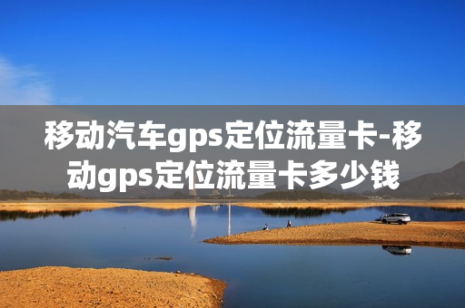 移动汽车gps定位流量卡-移动gps定位流量卡多少钱