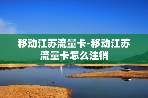 移动江苏流量卡-移动江苏流量卡怎么注销
