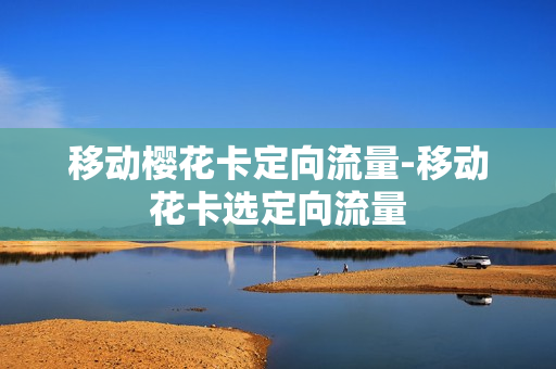 移动樱花卡定向流量-移动花卡选定向流量