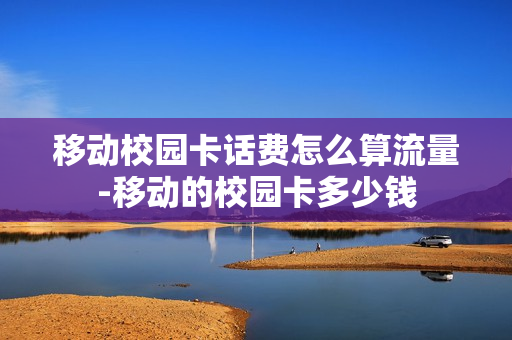 移动校园卡话费怎么算流量-移动的校园卡多少钱