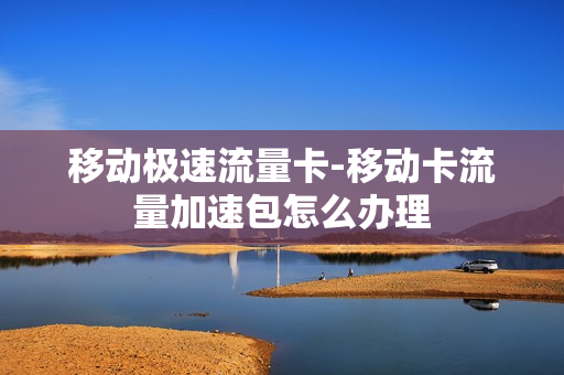 移动极速流量卡-移动卡流量加速包怎么办理