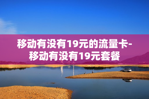 移动有没有19元的流量卡-移动有没有19元套餐