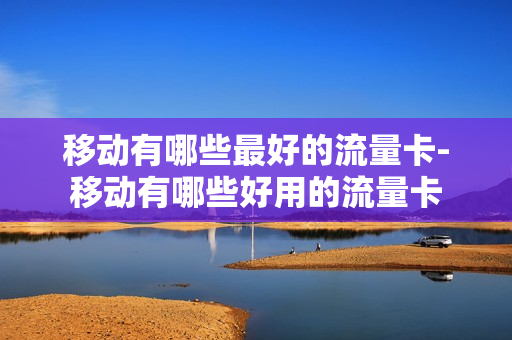 移动有哪些最好的流量卡-移动有哪些好用的流量卡