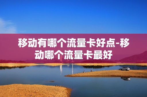 移动有哪个流量卡好点-移动哪个流量卡最好