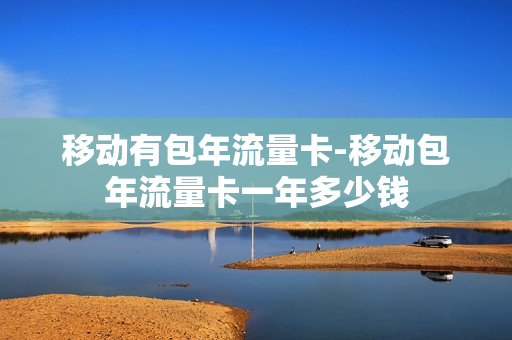 移动有包年流量卡-移动包年流量卡一年多少钱