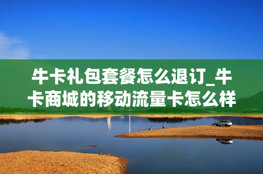 牛卡礼包套餐怎么退订_牛卡商城的移动流量卡怎么样