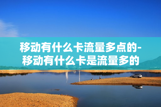 移动有什么卡流量多点的-移动有什么卡是流量多的