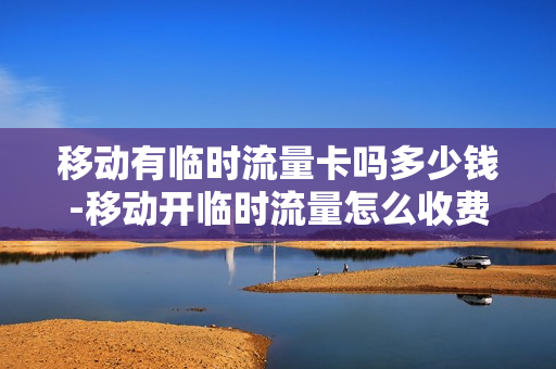 移动有临时流量卡吗多少钱-移动开临时流量怎么收费标准