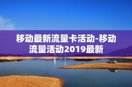移动最新流量卡活动-移动流量活动2019最新