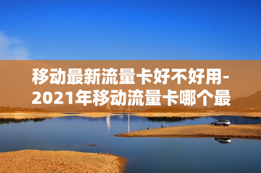 移动最新流量卡好不好用-2021年移动流量卡哪个最划算
