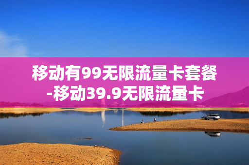 移动有99无限流量卡套餐-移动39.9无限流量卡