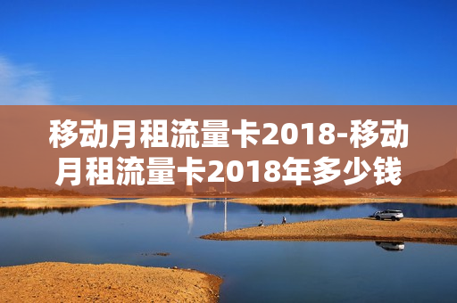 移动月租流量卡2018-移动月租流量卡2018年多少钱