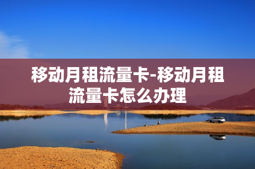 移动月租流量卡-移动月租流量卡怎么办理