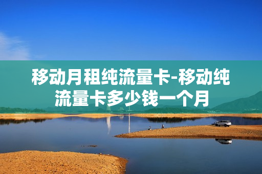 移动月租纯流量卡-移动纯流量卡多少钱一个月