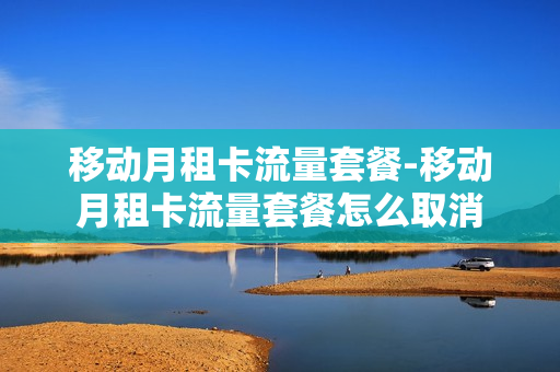 移动月租卡流量套餐-移动月租卡流量套餐怎么取消