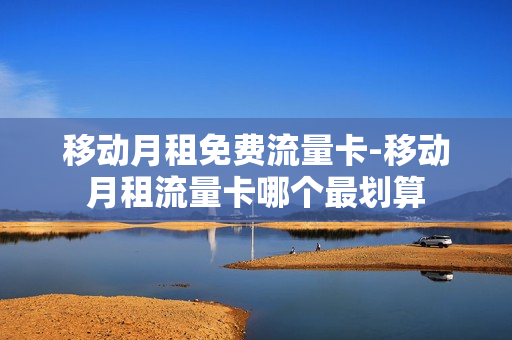 移动月租免费流量卡-移动月租流量卡哪个最划算