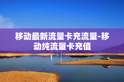 移动最新流量卡充流量-移动纯流量卡充值