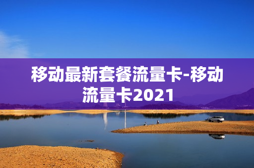 移动最新套餐流量卡-移动流量卡2021