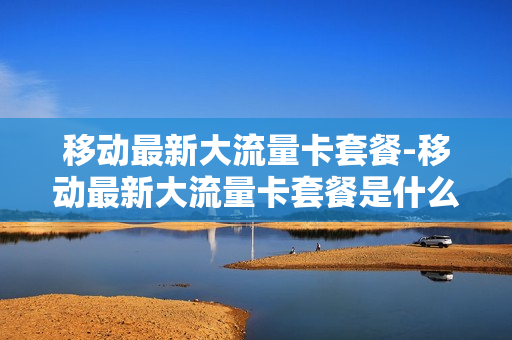 移动最新大流量卡套餐-移动最新大流量卡套餐是什么