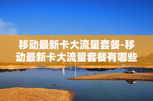 移动最新卡大流量套餐-移动最新卡大流量套餐有哪些