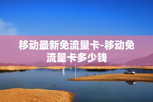 移动最新免流量卡-移动免流量卡多少钱