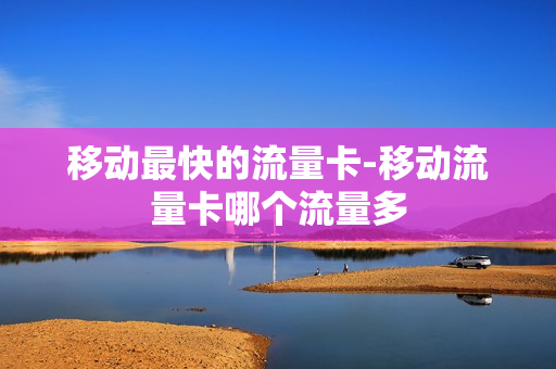 移动最快的流量卡-移动流量卡哪个流量多