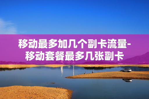 移动最多加几个副卡流量-移动套餐最多几张副卡