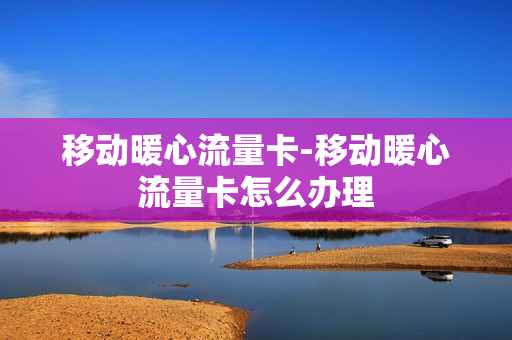移动暖心流量卡-移动暖心流量卡怎么办理
