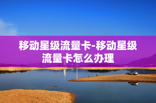 移动星级流量卡-移动星级流量卡怎么办理