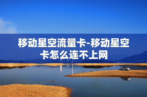 移动星空流量卡-移动星空卡怎么连不上网